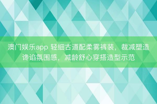 澳门娱乐app 轻细古道配柔雾裤装，裁减塑造谗谄氛围感，减龄舒心穿搭造型示范