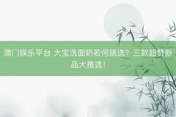 澳门娱乐平台 大宝洗面奶若何挑选？三款超赞新品大推选！