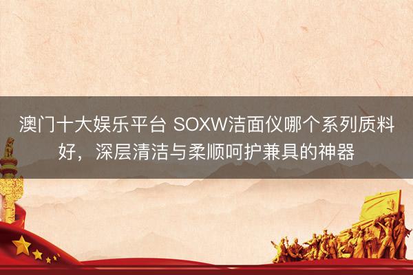 澳门十大娱乐平台 SOXW洁面仪哪个系列质料好,深层清洁与柔顺呵护兼具的神器