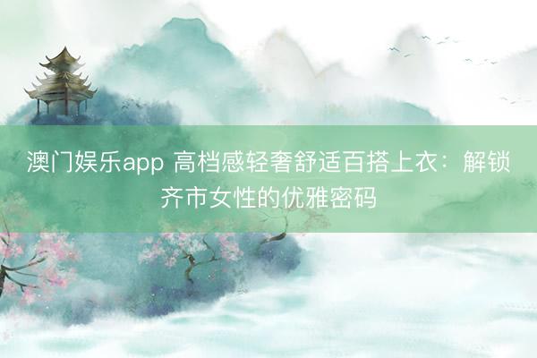 澳门娱乐app 高档感轻奢舒适百搭上衣:解锁齐市女性的优雅密码