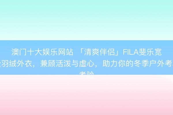 澳门十大娱乐网站 「清爽伴侣」FILA斐乐宽松羽绒外衣，兼顾活泼与虚心，助力你的冬季户外考验