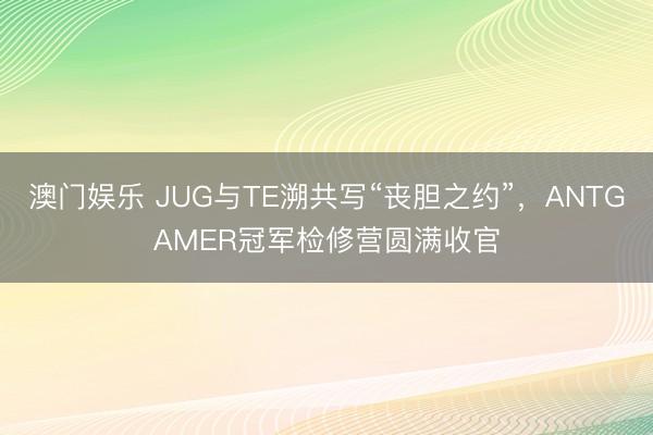 澳门娱乐 JUG与TE溯共写“丧胆之约”,ANTGAMER冠军检修营圆满收官