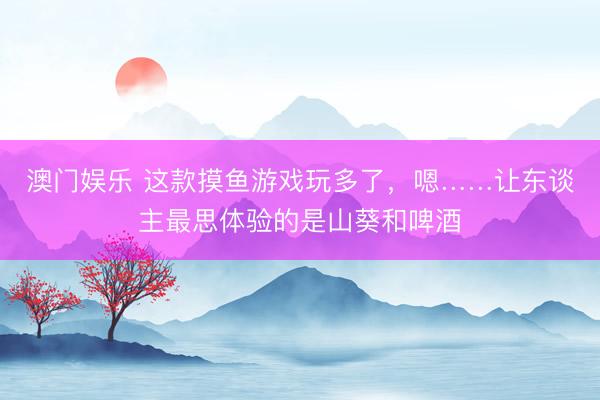 澳门娱乐 这款摸鱼游戏玩多了，嗯……让东谈主最思体验的是山葵和啤酒