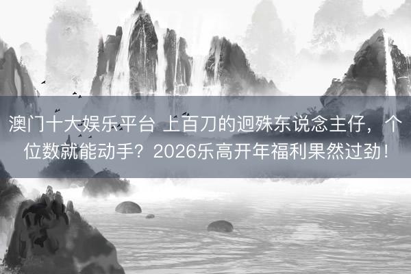 澳门十大娱乐平台 上百刀的迥殊东说念主仔,个位数就能动手?2026乐高开年福利果然过劲!