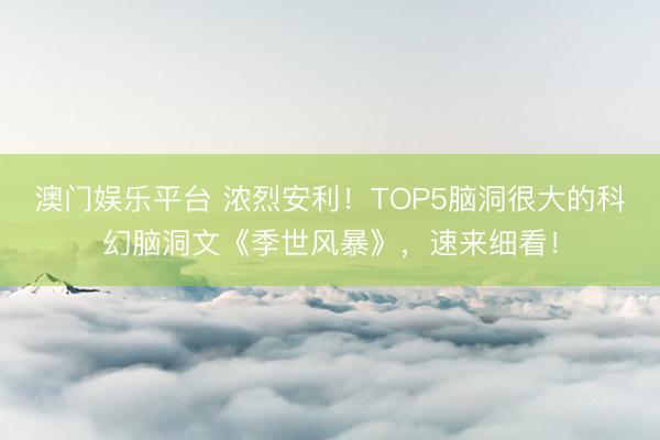 澳门娱乐平台 浓烈安利!TOP5脑洞很大的科幻脑洞文《季世风暴》,速来细看!
