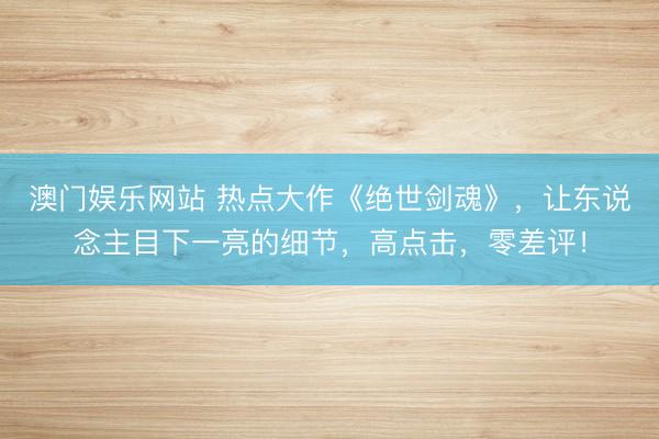 澳门娱乐网站 热点大作《绝世剑魂》，让东说念主目下一亮的细节，高点击，零差评！