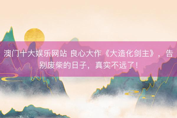 澳门十大娱乐网站 良心大作《大造化剑主》，告别废柴的日子，真实不远了！