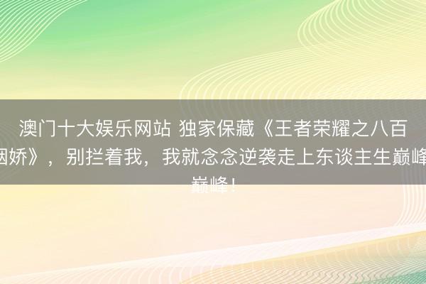 澳门十大娱乐网站 独家保藏《王者荣耀之八百姻娇》，别拦着我，我就念念逆袭走上东谈主生巅峰！