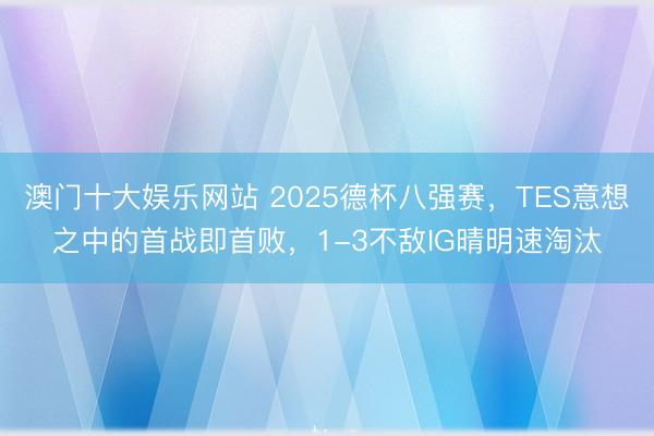 澳门十大娱乐网站 2025德杯八强赛，TES意想之中的首战即首败，1-3不敌IG晴明速淘汰