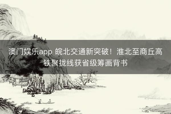 澳门娱乐app 皖北交通新突破！淮北至商丘高铁聚拢线获省级筹画背书