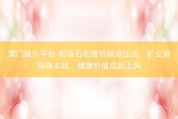 澳门娱乐平台 和谐石化推低碳液压油，矿业减排降本钱，健康价值成新上风