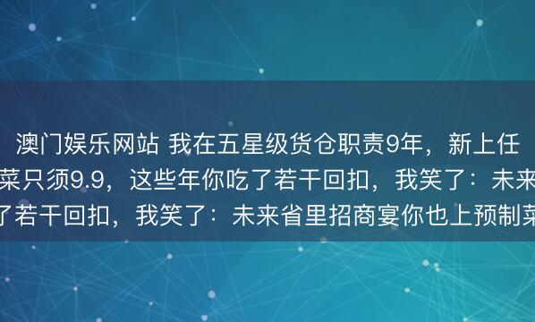 澳门娱乐网站 我在五星级货仓职责9年，新上任的司理却嘲讽我：预制菜只须9.9，这些年你吃了若干回扣，我笑了：未来省里招商宴你也上预制菜