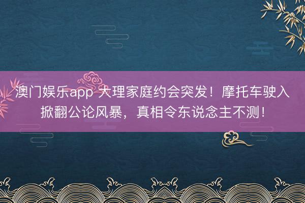澳门娱乐app 大理家庭约会突发！摩托车驶入掀翻公论风暴，真相令东说念主不测！