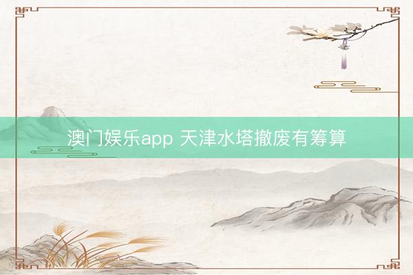 澳门娱乐app 天津水塔撤废有筹算