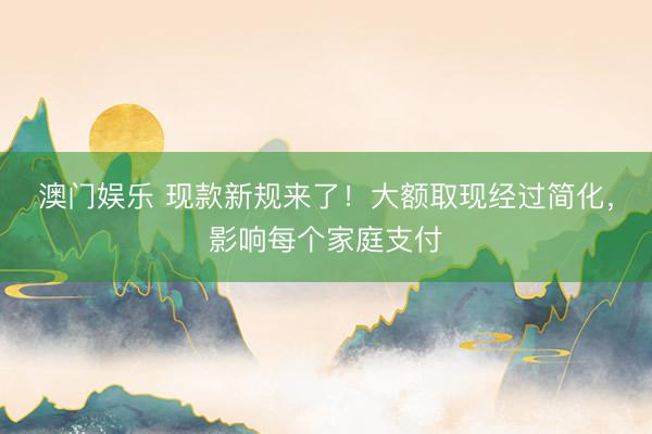 澳门娱乐 现款新规来了！大额取现经过简化，影响每个家庭支付
