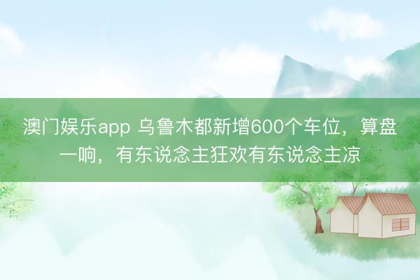 澳门娱乐app 乌鲁木都新增600个车位，算盘一响，有东说念主狂欢有东说念主凉