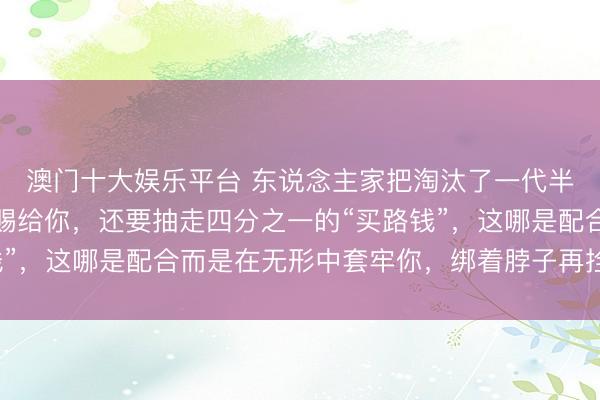 澳门十大娱乐平台 东说念主家把淘汰了一代半的时期，当成宝贝恩赐给你，还要抽走四分之一的“买路钱”，这哪是配合而是在无形中套牢你，绑着脖子再拴条新链子