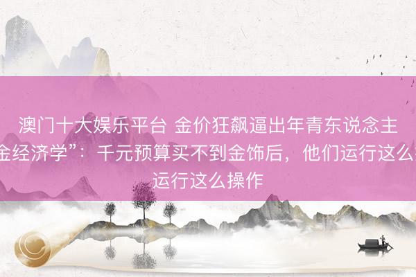 澳门十大娱乐平台 金价狂飙逼出年青东说念主“黄金经济学”：千元预算买不到金饰后，他们运行这么操作