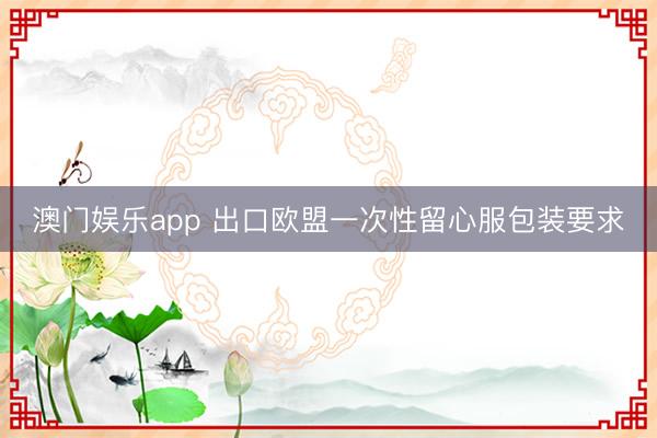 澳门娱乐app 出口欧盟一次性留心服包装要求