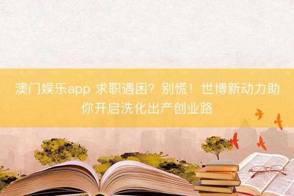 澳门娱乐app 求职遇困？别慌！世博新动力助你开启洗化出产创业路