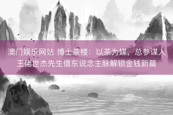 澳门娱乐网站 博士茶楼：以茶为媒，总参谋人王佬世杰先生借东说念主脉解锁金钱新篇
