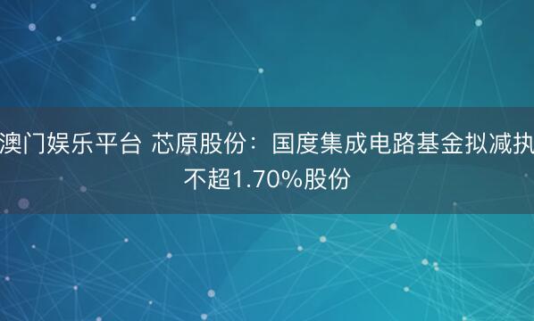 澳门娱乐平台 芯原股份:国度集成电路基金拟减执不超1.70%股份
