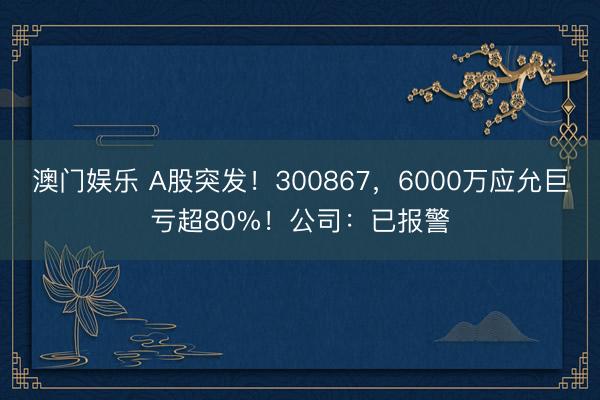澳门娱乐 A股突发！300867，6000万应允巨亏超80%！公司：已报警