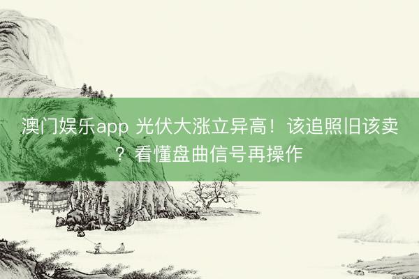 澳门娱乐app 光伏大涨立异高！该追照旧该卖？看懂盘曲信号再操作
