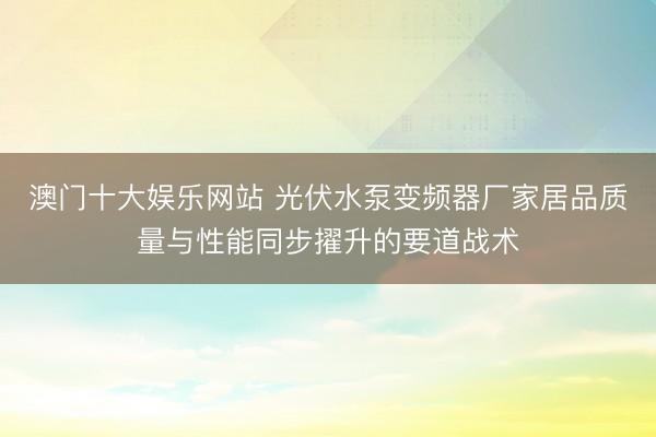 澳门十大娱乐网站 光伏水泵变频器厂家居品质量与性能同步擢升的要道战术