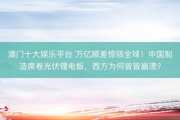澳门十大娱乐平台 万亿顺差惊骇全球！中国制造席卷光伏锂电板，西方为何皆皆崩溃？