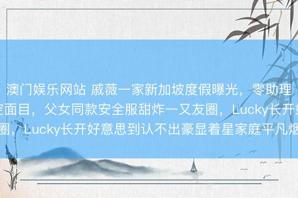 澳门娱乐网站 戚薇一家新加坡度假曝光，零助理素颜亲带娃逛机场高空面目，父女同款安全服甜炸一又友圈，Lucky长开好意思到认不出豪显着星家庭平凡烟火气味