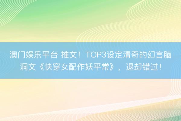 澳门娱乐平台 推文!TOP3设定清奇的幻言脑洞文《快穿女配作妖平常》,退却错过!