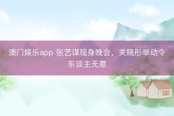 澳门娱乐app 张艺谋现身晚会，关晓彤举动令东谈主无意