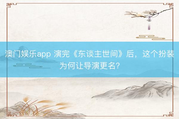 澳门娱乐app 演完《东谈主世间》后,这个扮装为何让导演更名?