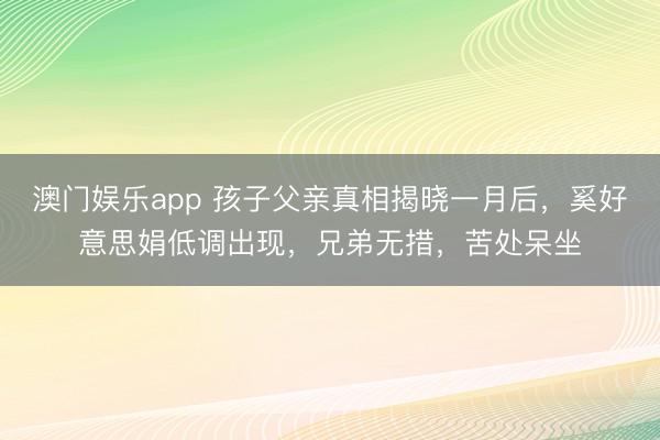 澳门娱乐app 孩子父亲真相揭晓一月后，奚好意思娟低调出现，兄弟无措，苦处呆坐