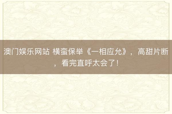 澳门娱乐网站 横蛮保举《一相应允》，高甜片断，看完直呼太会了！
