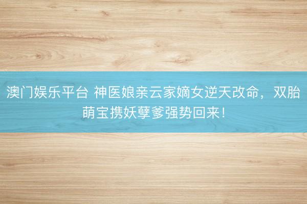 澳门娱乐平台 神医娘亲云家嫡女逆天改命,双胎萌宝携妖孽爹强势回来!