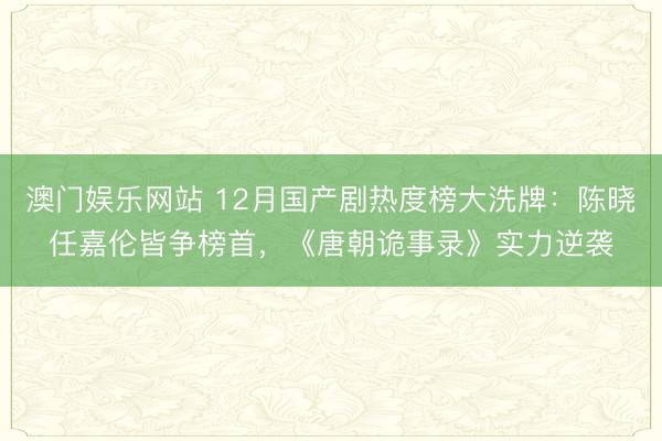 澳门娱乐网站 12月国产剧热度榜大洗牌:陈晓任嘉伦皆争榜首,《唐朝诡事录》实力逆袭