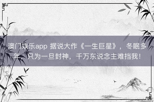 澳门娱乐app 据说大作《一生巨星》,冬眠多年,只为一旦封神,千万东说念主难挡我!