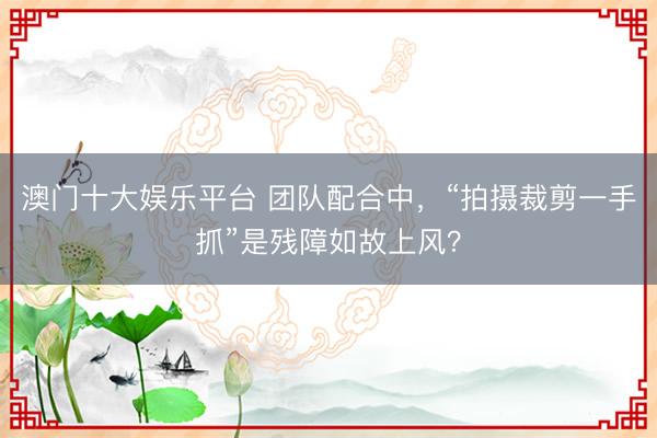 澳门十大娱乐平台 团队配合中，“拍摄裁剪一手抓”是残障如故上风？