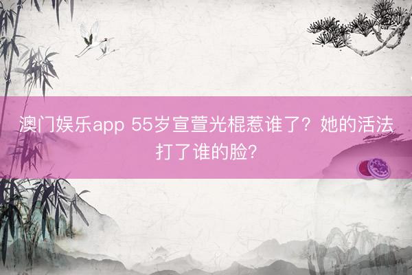 澳门娱乐app 55岁宣萱光棍惹谁了？她的活法打了谁的脸？