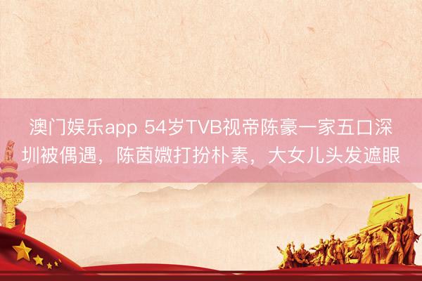 澳门娱乐app 54岁TVB视帝陈豪一家五口深圳被偶遇，陈茵媺打扮朴素，大女儿头发遮眼