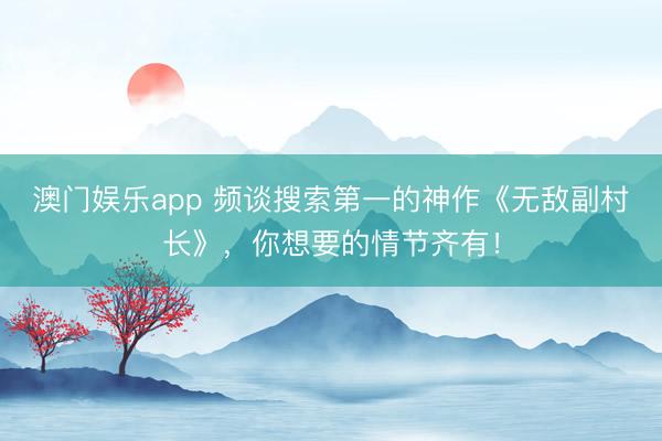 澳门娱乐app 频谈搜索第一的神作《无敌副村长》，你想要的情节齐有！