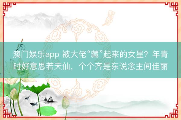 澳门娱乐app 被大佬“藏”起来的女星？年青时好意思若天仙，个个齐是东说念主间佳丽