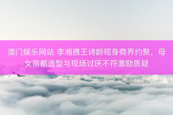 澳门娱乐网站 李湘携王诗龄现身商界约聚，母女丽都造型与现场讨厌不符激励质疑