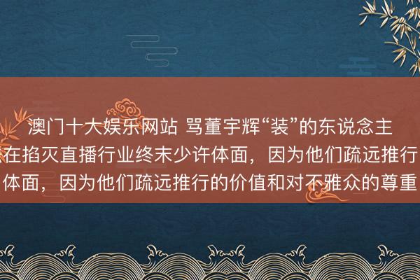 澳门十大娱乐网站 骂董宇辉“装”的东说念主，可能没意志到我合法在掐灭直播行业终末少许体面，因为他们疏远推行的价值和对不雅众的尊重
