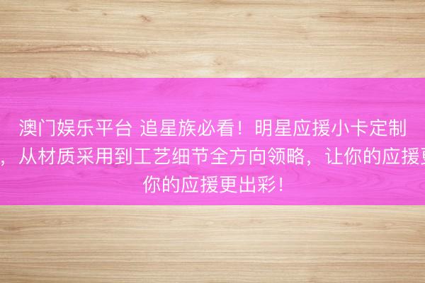 澳门娱乐平台 追星族必看!明星应援小卡定制大揭秘,从材质采用到工艺细节全方向领略,让你的应援更出彩!