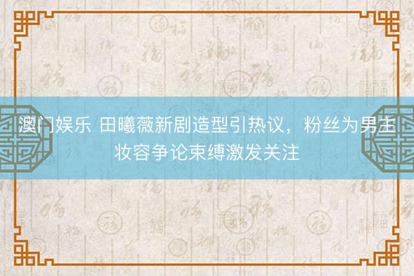 澳门娱乐 田曦薇新剧造型引热议，粉丝为男主妆容争论束缚激发关注