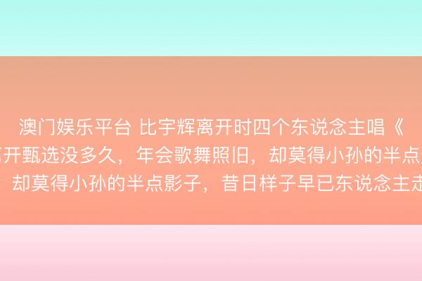 澳门娱乐平台 比宇辉离开时四个东说念主唱《好日子》还惨，小孙离开甄选没多久，年会歌舞照旧，却莫得小孙的半点影子，昔日样子早已东说念主走茶凉
