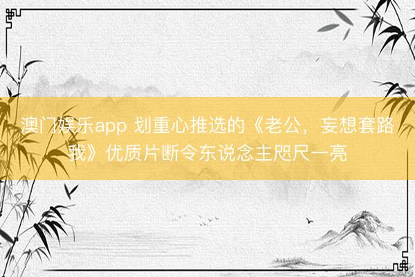 澳门娱乐app 划重心推选的《老公，妄想套路我》优质片断令东说念主咫尺一亮